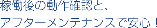 稼働後の動作確認と、アフターメンテナンスで安心！